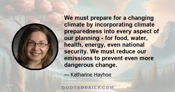We must prepare for a changing climate by incorporating climate preparedness into every aspect of our planning - for food, water, health, energy, even national security. We must reduce our emissions to prevent even more