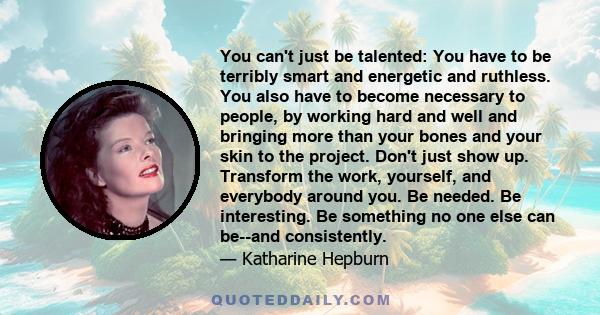 You can't just be talented: You have to be terribly smart and energetic and ruthless. You also have to become necessary to people, by working hard and well and bringing more than your bones and your skin to the project.