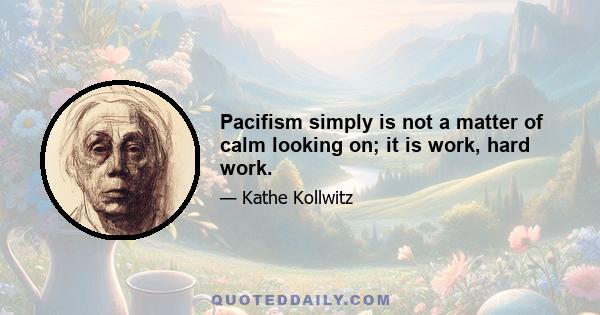 Pacifism simply is not a matter of calm looking on; it is work, hard work.