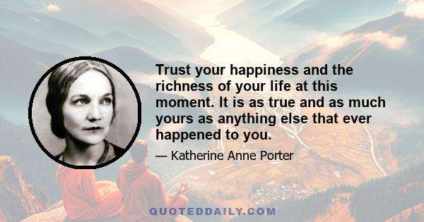Trust your happiness and the richness of your life at this moment. It is as true and as much yours as anything else that ever happened to you.