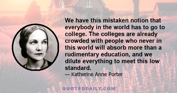 We have this mistaken notion that everybody in the world has to go to college. The colleges are already crowded with people who never in this world will absorb more than a rudimentary education, and we dilute everything