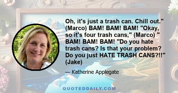 Oh, it's just a trash can. Chill out. (Marco) BAM! BAM! BAM! Okay, so it's four trash cans, (Marco) BAM! BAM! BAM! Do you hate trash cans? Is that your problem? Do you just HATE TRASH CANS?!! (Jake)