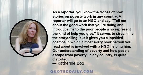 As a reporter, you know the tropes of how stories on poverty work in any country. A reporter will go to an NGO and say, Tell me about the good work that you're doing and introduce me to the poor people who represent the