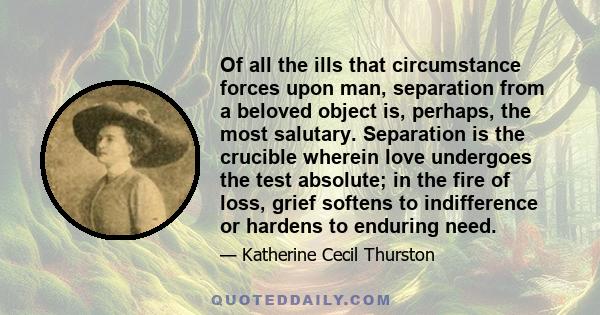 Of all the ills that circumstance forces upon man, separation from a beloved object is, perhaps, the most salutary. Separation is the crucible wherein love undergoes the test absolute; in the fire of loss, grief softens