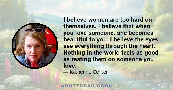 I believe women are too hard on themselves. I believe that when you love someone, she becomes beautiful to you. I believe the eyes see everything through the heart. Nothing in the world feels as good as resting them on