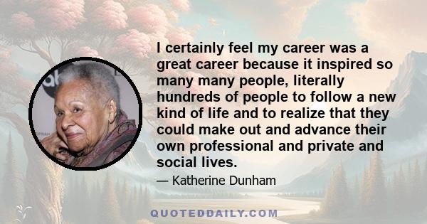 I certainly feel my career was a great career because it inspired so many many people, literally hundreds of people to follow a new kind of life and to realize that they could make out and advance their own professional