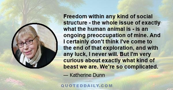 Freedom within any kind of social structure - the whole issue of exactly what the human animal is - is an ongoing preoccupation of mine. And I certainly don't think I've come to the end of that exploration, and with any