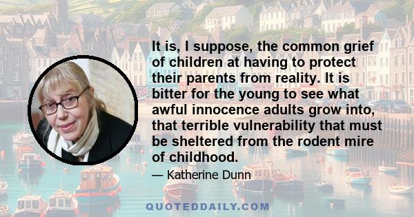 It is, I suppose, the common grief of children at having to protect their parents from reality. It is bitter for the young to see what awful innocence adults grow into, that terrible vulnerability that must be sheltered
