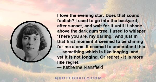 I love the evening star. Does that sound foolish? I used to go into the backyard, after sunset, and wait for it until it shone above the dark gum tree. I used to whisper 'There you are, my darling.' And just in that