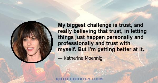 My biggest challenge is trust, and really believing that trust, in letting things just happen personally and professionally and trust with myself. But I'm getting better at it.