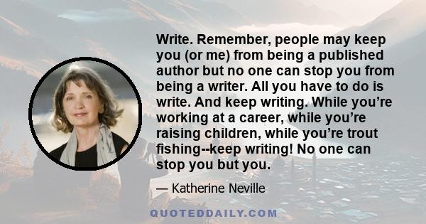 Write. Remember, people may keep you (or me) from being a published author but no one can stop you from being a writer. All you have to do is write. And keep writing. While you’re working at a career, while you’re