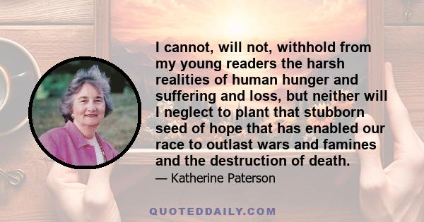 I cannot, will not, withhold from my young readers the harsh realities of human hunger and suffering and loss, but neither will I neglect to plant that stubborn seed of hope that has enabled our race to outlast wars and