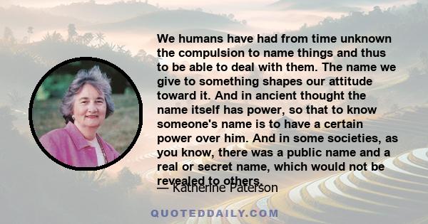 We humans have had from time unknown the compulsion to name things and thus to be able to deal with them. The name we give to something shapes our attitude toward it. And in ancient thought the name itself has power, so