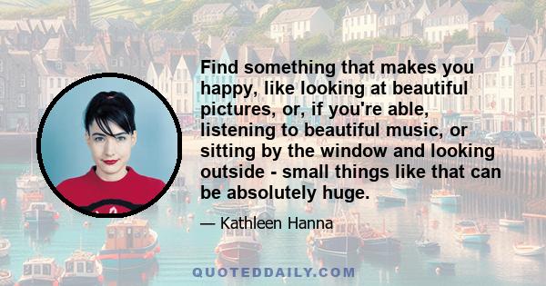 Find something that makes you happy, like looking at beautiful pictures, or, if you're able, listening to beautiful music, or sitting by the window and looking outside - small things like that can be absolutely huge.