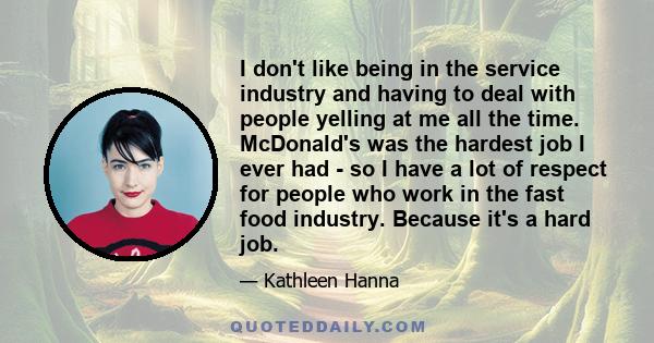 I don't like being in the service industry and having to deal with people yelling at me all the time. McDonald's was the hardest job I ever had - so I have a lot of respect for people who work in the fast food industry.