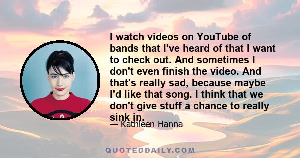 I watch videos on YouTube of bands that I've heard of that I want to check out. And sometimes I don't even finish the video. And that's really sad, because maybe I'd like that song. I think that we don't give stuff a