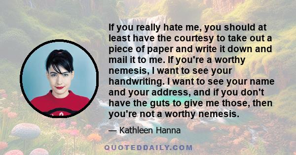 If you really hate me, you should at least have the courtesy to take out a piece of paper and write it down and mail it to me. If you're a worthy nemesis, I want to see your handwriting. I want to see your name and your
