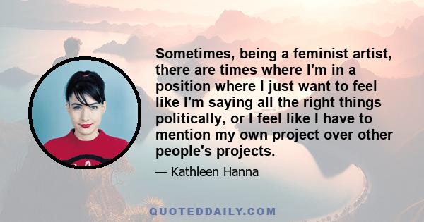 Sometimes, being a feminist artist, there are times where I'm in a position where I just want to feel like I'm saying all the right things politically, or I feel like I have to mention my own project over other people's