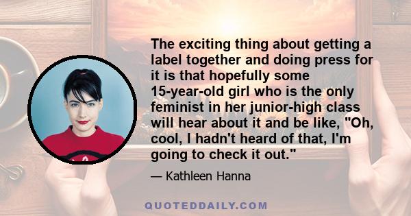 The exciting thing about getting a label together and doing press for it is that hopefully some 15-year-old girl who is the only feminist in her junior-high class will hear about it and be like, Oh, cool, I hadn't heard