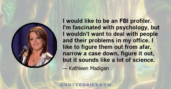 I would like to be an FBI profiler. I'm fascinated with psychology, but I wouldn't want to deal with people and their problems in my office. I like to figure them out from afar, narrow a case down, figure it out, but it