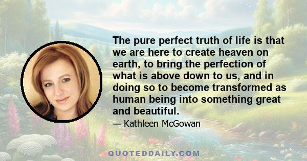 The pure perfect truth of life is that we are here to create heaven on earth, to bring the perfection of what is above down to us, and in doing so to become transformed as human being into something great and beautiful.