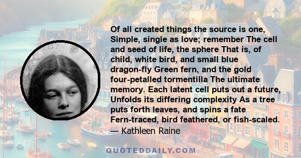 Of all created things the source is one, Simple, single as love; remember The cell and seed of life, the sphere That is, of child, white bird, and small blue dragon-fly Green fern, and the gold four-petalled tormentilla