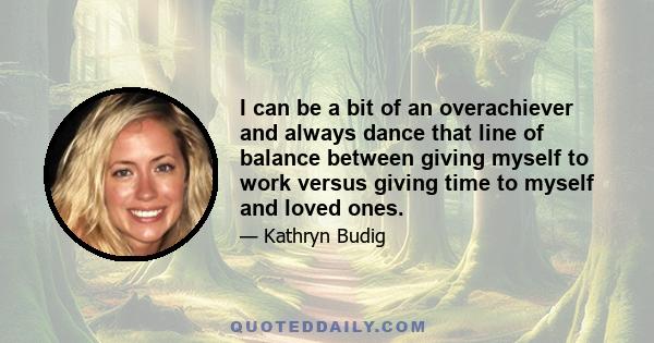 I can be a bit of an overachiever and always dance that line of balance between giving myself to work versus giving time to myself and loved ones.