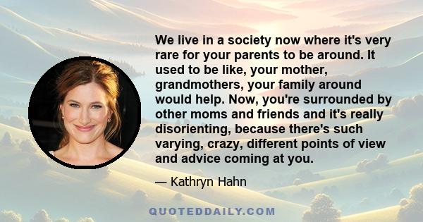 We live in a society now where it's very rare for your parents to be around. It used to be like, your mother, grandmothers, your family around would help. Now, you're surrounded by other moms and friends and it's really