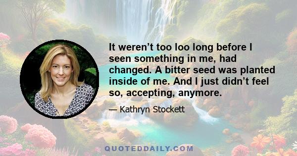 It weren’t too loo long before I seen something in me, had changed. A bitter seed was planted inside of me. And I just didn’t feel so, accepting, anymore.