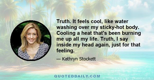 Truth. It feels cool, like water washing over my sticky-hot body. Cooling a heat that's been burning me up all my life. Truth, I say inside my head again, just for that feeling.