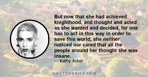 But now that she had achieved knighthood, and thought and acted as she wanted and decided, for one has to act in this way in order to save this world, she neither noticed nor cared that all the people around her thought