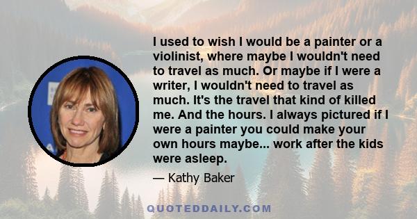 I used to wish I would be a painter or a violinist, where maybe I wouldn't need to travel as much. Or maybe if I were a writer, I wouldn't need to travel as much. It's the travel that kind of killed me. And the hours. I