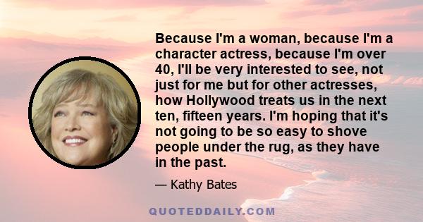 Because I'm a woman, because I'm a character actress, because I'm over 40, I'll be very interested to see, not just for me but for other actresses, how Hollywood treats us in the next ten, fifteen years. I'm hoping that