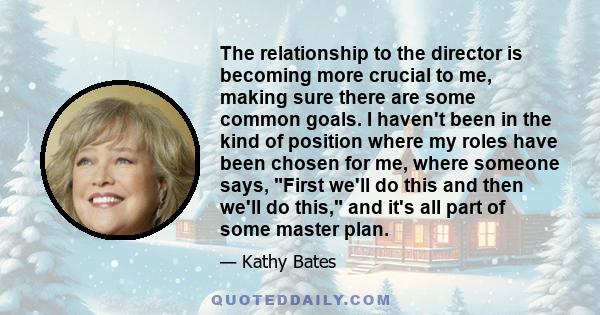 The relationship to the director is becoming more crucial to me, making sure there are some common goals. I haven't been in the kind of position where my roles have been chosen for me, where someone says, First we'll do