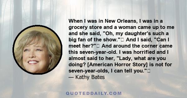 When I was in New Orleans, I was in a grocery store and a woman came up to me and she said, Oh, my daughter's such a big fan of the show. And I said, Can I meet her? And around the corner came this seven-year-old. I
