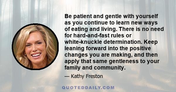 Be patient and gentle with yourself as you continue to learn new ways of eating and living. There is no need for hard-and-fast rules or white-knuckle determination. Keep leaning forward into the positive changes you are