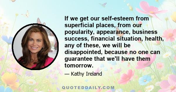 If we get our self-esteem from superficial places, from our popularity, appearance, business success, financial situation, health, any of these, we will be disappointed, because no one can guarantee that we'll have them