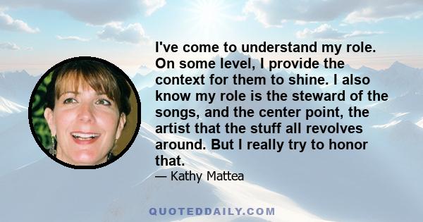 I've come to understand my role. On some level, I provide the context for them to shine. I also know my role is the steward of the songs, and the center point, the artist that the stuff all revolves around. But I really