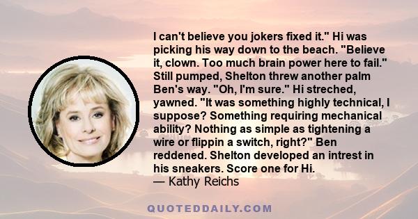 I can't believe you jokers fixed it. Hi was picking his way down to the beach. Believe it, clown. Too much brain power here to fail. Still pumped, Shelton threw another palm Ben's way. Oh, I'm sure. Hi streched, yawned.