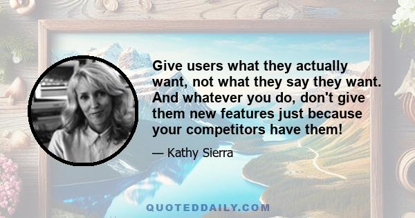 Give users what they actually want, not what they say they want. And whatever you do, don't give them new features just because your competitors have them!