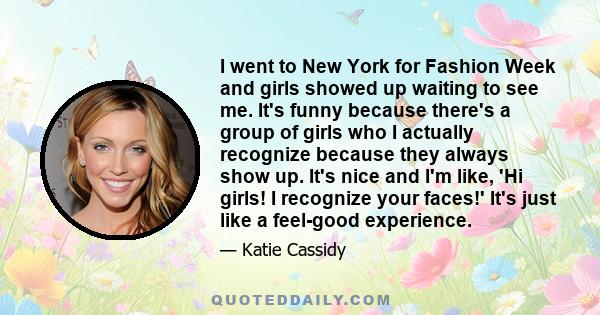 I went to New York for Fashion Week and girls showed up waiting to see me. It's funny because there's a group of girls who I actually recognize because they always show up. It's nice and I'm like, 'Hi girls! I recognize