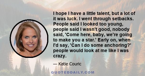 I hope I have a little talent, but a lot of it was luck. I went through setbacks. People said I looked too young, people said I wasn't good, nobody said, 'Come here, baby, we're going to make you a star.' Early on, when