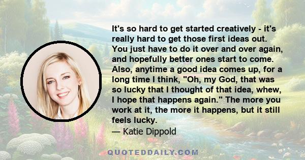 It's so hard to get started creatively - it's really hard to get those first ideas out. You just have to do it over and over again, and hopefully better ones start to come. Also, anytime a good idea comes up, for a long