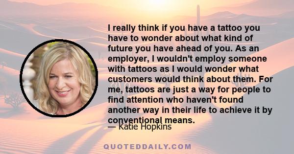 I really think if you have a tattoo you have to wonder about what kind of future you have ahead of you. As an employer, I wouldn't employ someone with tattoos as I would wonder what customers would think about them. For