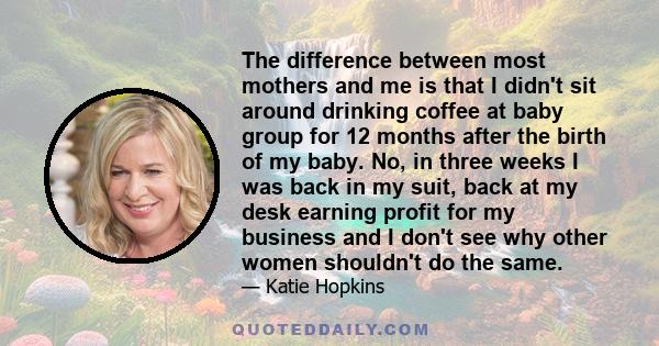 The difference between most mothers and me is that I didn't sit around drinking coffee at baby group for 12 months after the birth of my baby. No, in three weeks I was back in my suit, back at my desk earning profit for