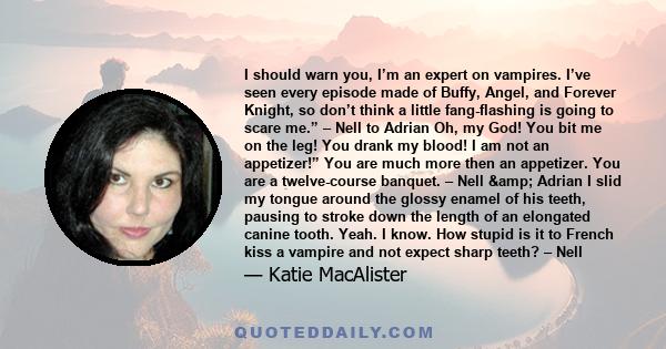 I should warn you, I’m an expert on vampires. I’ve seen every episode made of Buffy, Angel, and Forever Knight, so don’t think a little fang-flashing is going to scare me.” – Nell to Adrian Oh, my God! You bit me on the