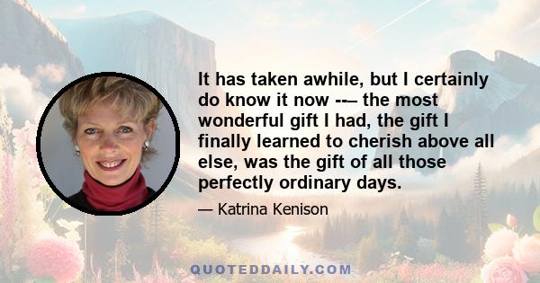 It has taken awhile, but I certainly do know it now – the most wonderful gift I had, the gift I finally learned to cherish above all else, was the gift of all those perfectly ordinary days.