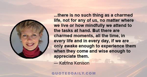 ...there is no such thing as a charmed life, not for any of us, no matter where we live or how mindfully we attend to the tasks at hand. But there are charmed moments, all the time, in every life and in every day, if we