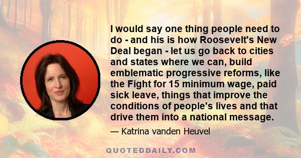 I would say one thing people need to do - and his is how Roosevelt's New Deal began - let us go back to cities and states where we can, build emblematic progressive reforms, like the Fight for 15 minimum wage, paid sick