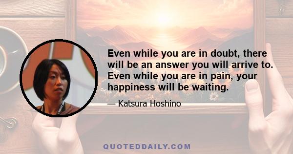 Even while you are in doubt, there will be an answer you will arrive to. Even while you are in pain, your happiness will be waiting.